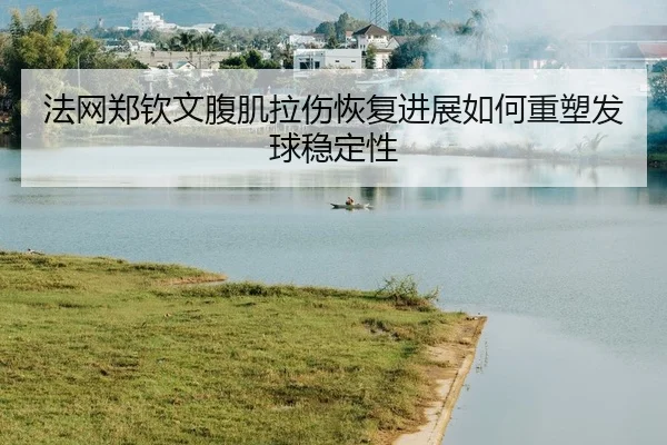 法网郑钦文腹肌拉伤恢复进展如何重塑发球稳定性
