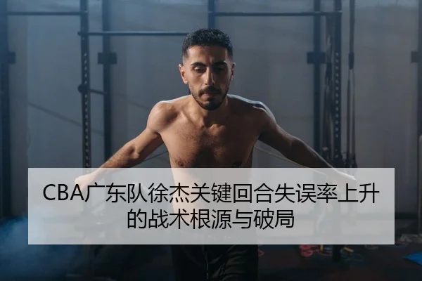 CBA广东队徐杰关键回合失误率上升的战术根源与破局